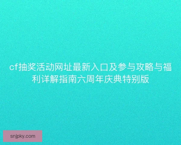 cf抽奖活动网址最新入口及参与攻略与福利详解指南六周年庆典特别版