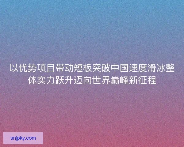 以优势项目带动短板突破中国速度滑冰整体实力跃升迈向世界巅峰新征程