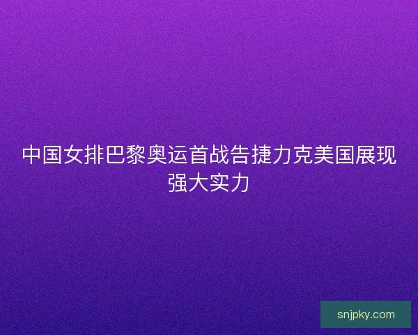 中国女排巴黎奥运首战告捷力克美国展现强大实力