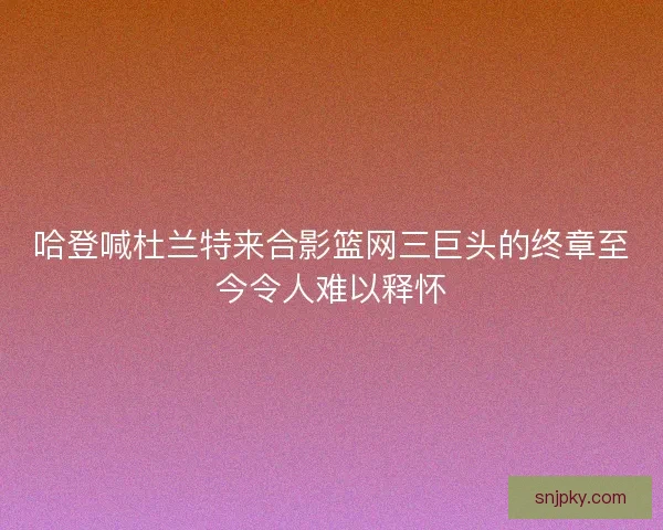 哈登喊杜兰特来合影篮网三巨头的终章至今令人难以释怀