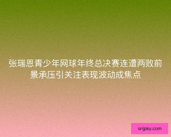 张瑞恩青少年网球年终总决赛连遭两败前景承压引关注表现波动成焦点